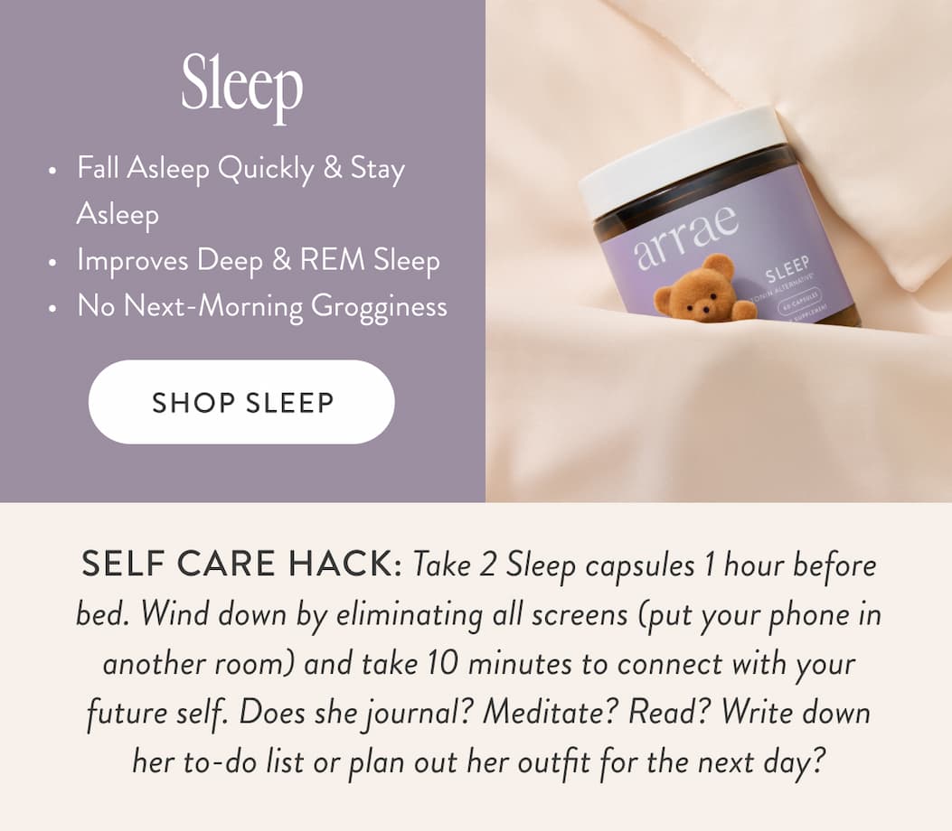 Sleep Fall Asleep Quickly & Stay Asleep&nbsp; Improves Deep & REM Sleep&nbsp; No Next-Morning Grogginess&nbsp; SHOP SLEEP SELF CARE HACK: Take 2 Sleep capsules 1 hour before bed. Wind down by eliminating all screens (put your phone in another room) and take 10 minutes to connect with your future self. Does she journal? Meditate? Read? Write down her to-do list or plan out her outfit for the next day?