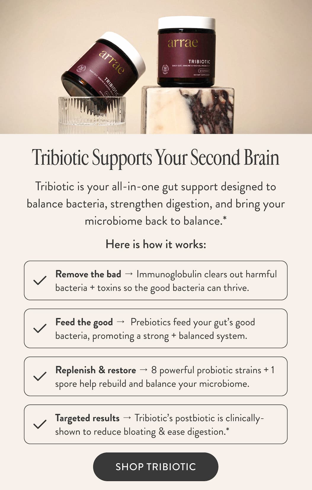 Tribiotic Supports Your Second Brain Tribiotic is your all-in-one gut support designed to balance bacteria, strengthen digestion, and bring your microbiome back to balance.* Here is how it works: Remove the bad → Immunoglobulin clears out harmful bacteria + toxins so the good bacteria can thrive. Feed the good →  Prebiotics feed your gut’s good bacteria, promoting a strong + balanced system. Replenish & restore → 8 powerful probiotic strains + 1 spore help rebuild and balance your microbiome. Targeted results → Tribiotic’s postbiotic is clinically-shown to reduce bloating & ease digestion.* SHOP TRIBIOTIC