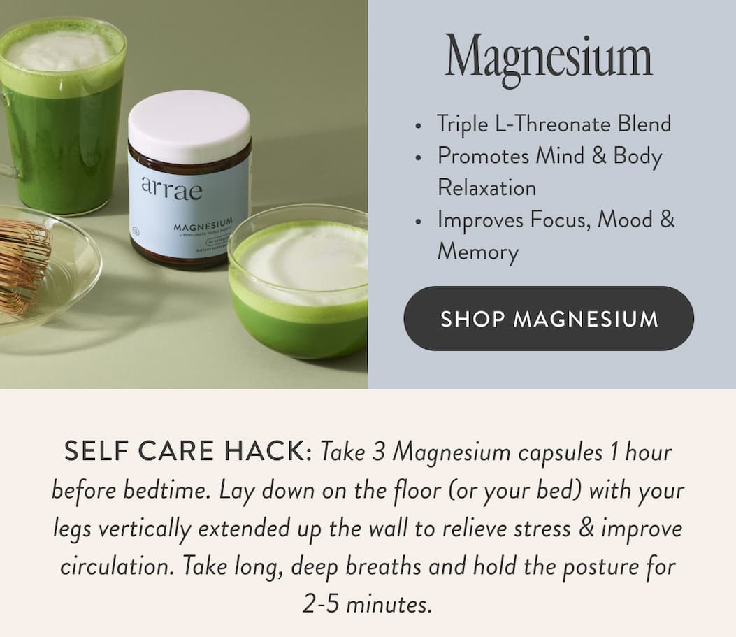 Magnesium Triple L-Threonate Blend Promotes Mind & Body Relaxation Improves Focus, Mood & Memory SHOP MAGNESIUM SELF CARE HACK: Take 3 Magnesium capsules 1 hour before bedtime. Lay down on the floor (or your bed) with your legs vertically extended up the wall to relieve stress & improve circulation. Take long, deep breaths and hold the posture for 2-5 minutes.