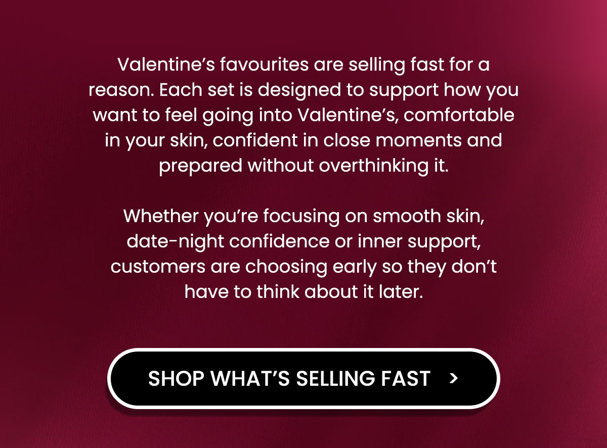 Valentine’s favourites are selling fast for a reason. Each set is designed to support how you want to feel going into Valentine’s, comfortable in your skin, confident in close moments and prepared without overthinking it.  Whether you’re focusing on smooth skin, date-night confidence or inner support, customers are choosing early so they don’t have to think about it later.