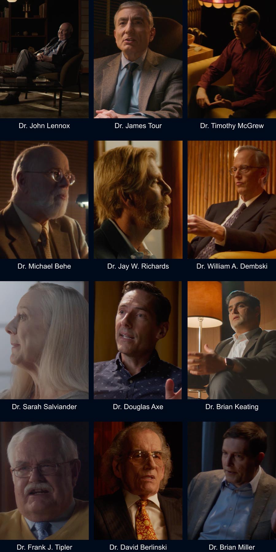 Dr. John Lennox, Dr. James Tour, Dr. Timothy McGrew, Dr. Michael Behe, Dr. Jay W. Richards, Dr. William A. Dembski, Dr. Sarah Salviander, Dr. Douglas Axe, Dr. Brian Keating, Dr. Frank J. Tipler, Dr. David Berlinski, Dr. Brian Miller.