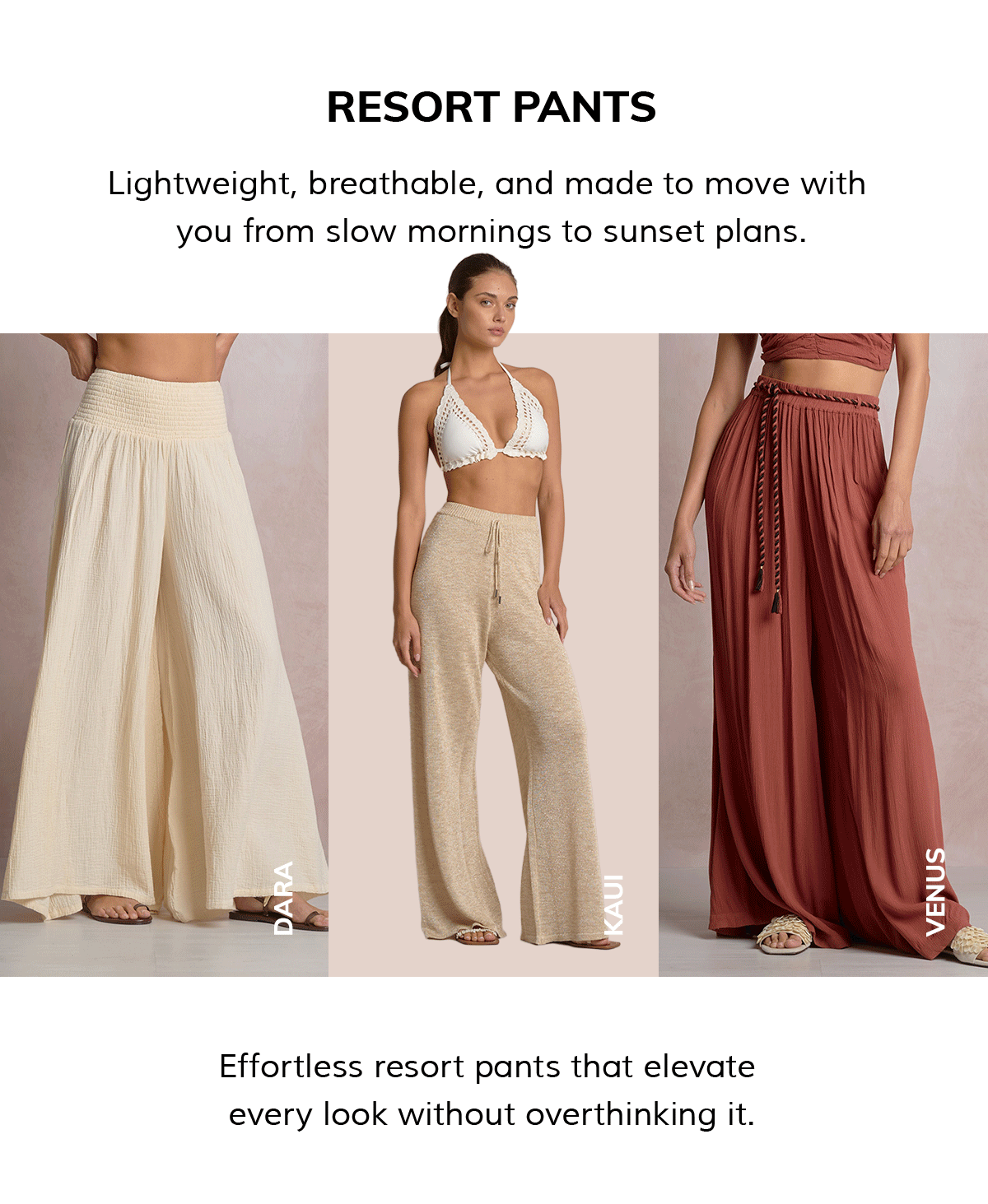 RESORT PANTS Lightweight, breathable, and made to move with  you from slow mornings to sunset plans. Effortless resort pants that elevate  every look without overthinking it.