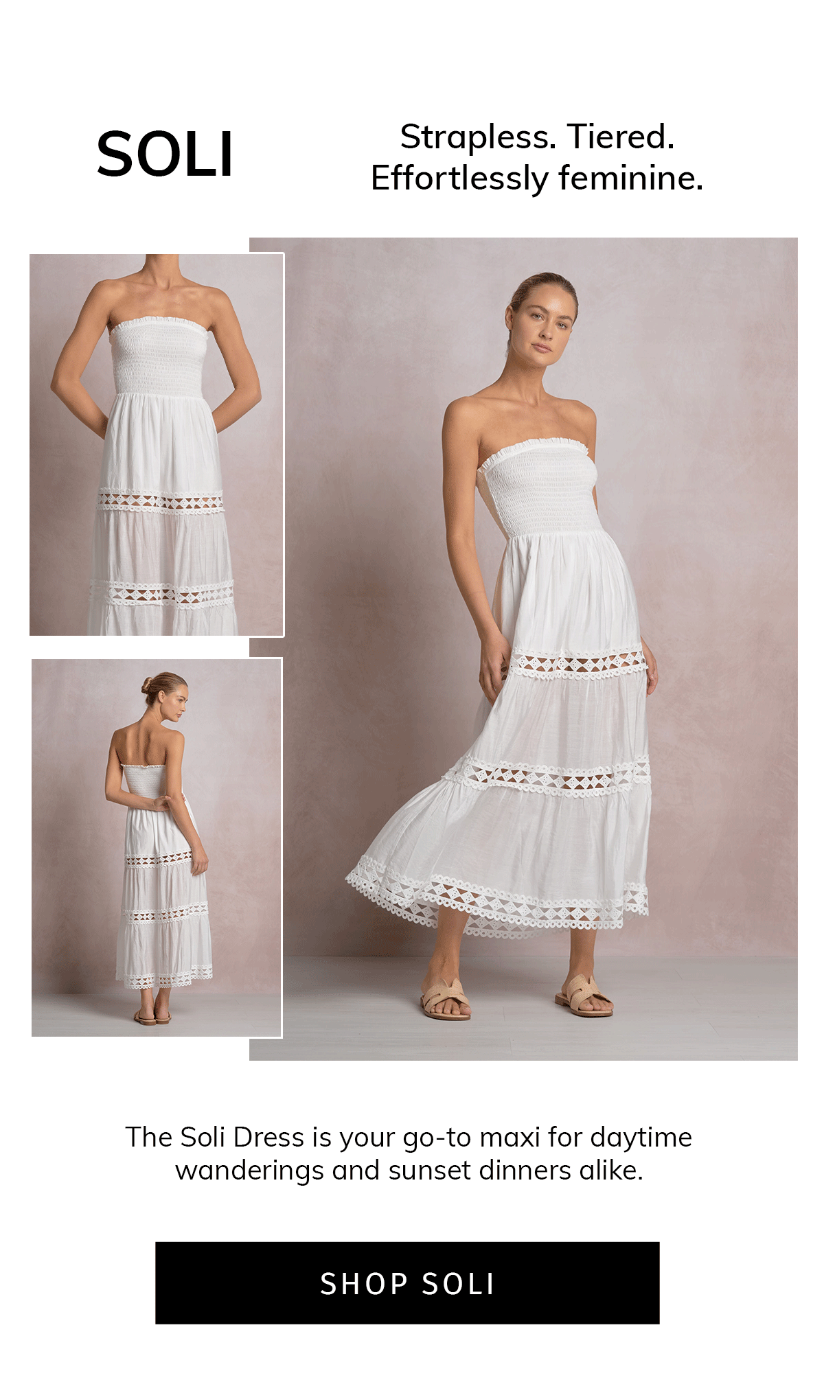 SOLI  Strapless. Tiered. Effortlessly feminine.  The Soli Dress is your go-to maxi for daytime wanderings and sunset dinners alike.  CTA: SHOP SOLI