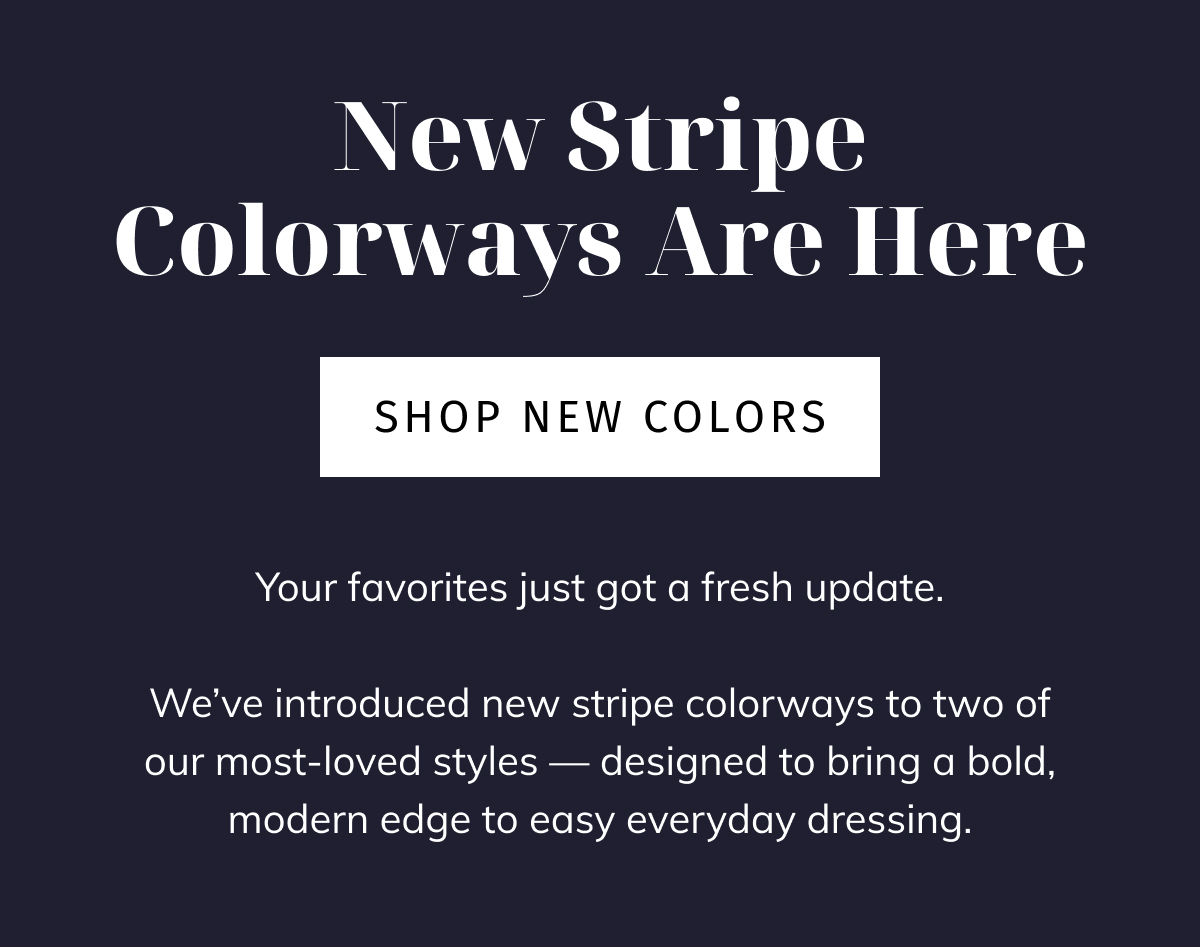 New Stripe Colorways Are Here HERO CTA: Shop New Colors  BODY COPY: Your favorites just got a fresh update. We've introduced new stripe colorways to two of our most-loved styles — designed to bring a bold, modern edge to easy everyday dressing.