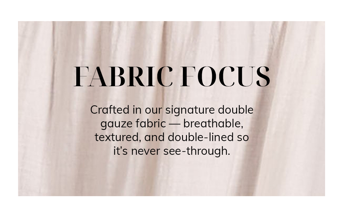 FABRIC FOCUS  Crafted in our signature double gauze fabric — breathable, textured, and double-lined so it's never see-through.