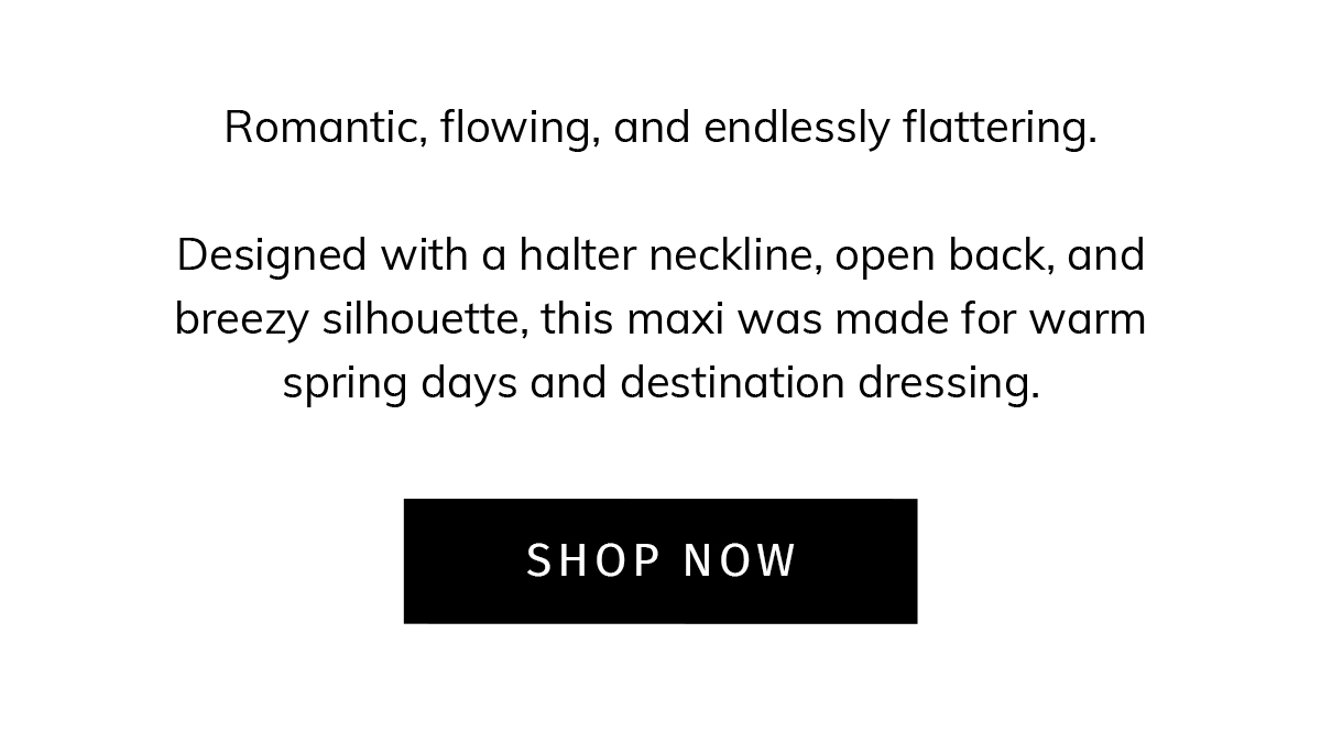 Romantic, flowing, and endlessly flattering.  Designed with a halter neckline, open back, and breezy silhouette, this maxi was made for warm spring days and destination dressing. CTA: SHOP NOW