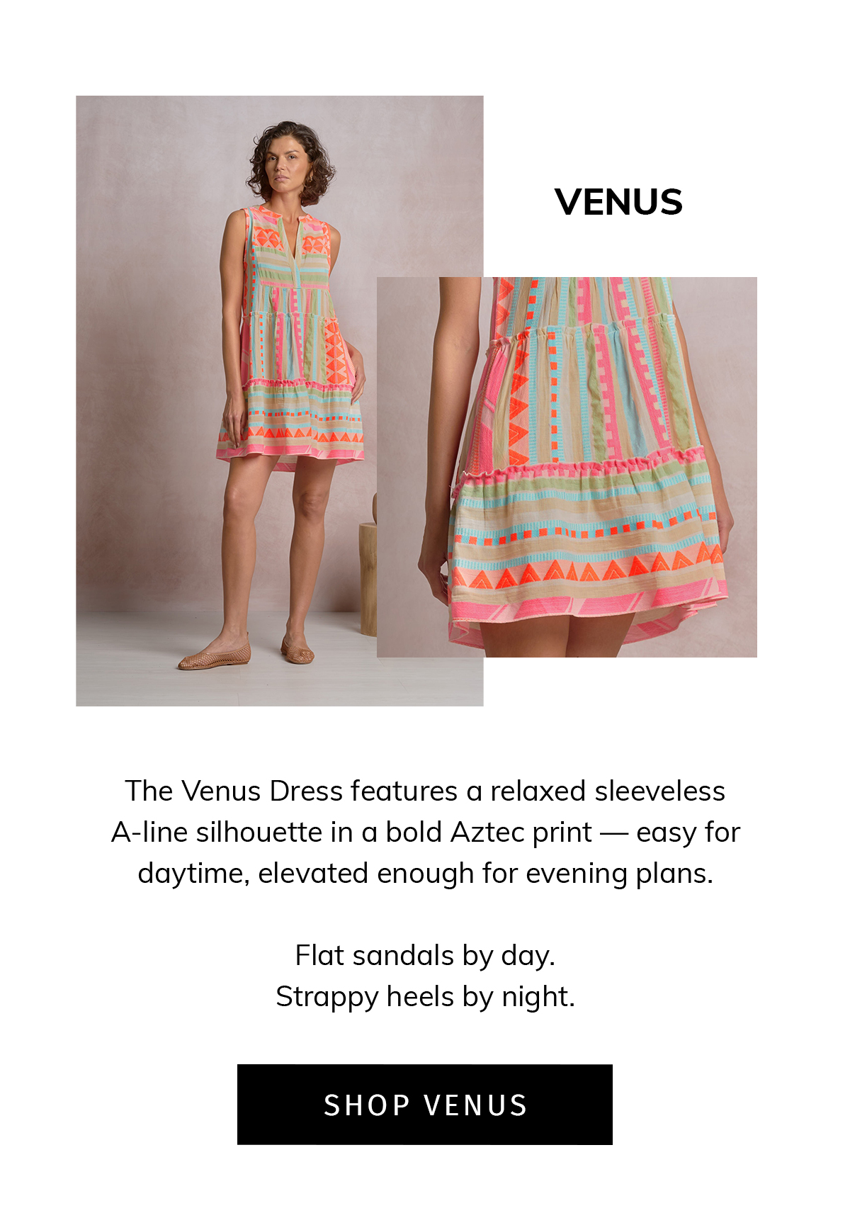 VENUS  Meet your throw-on-and-go resort dress.  The Venus Dress features a relaxed sleeveless A-line silhouette in a bold Aztec print — easy for daytime, elevated enough for evening plans.  Flat sandals by day. Wedges by night.  CTA: SHOP VENUS