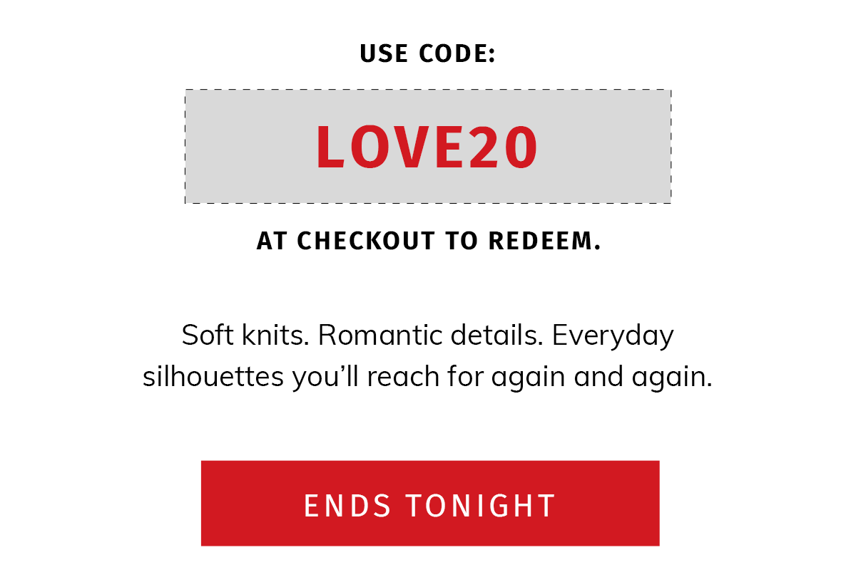 Use code LOVE20 at checkout to redeem. Soft knits. Romantic details. Everyday silhouettes you'll reach for again and again.  LAST HERO COPY: Ends Tonight