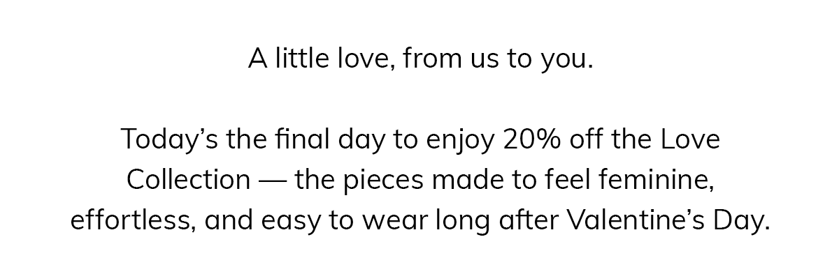 A little love, from us to you.  Today's the final day to enjoy 20% off the Love Collection — the pieces made to feel feminine, effortless, and easy to wear long after Valentine's Day.