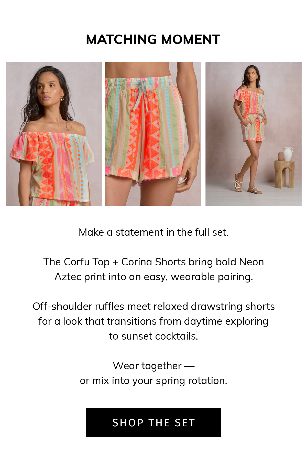 MATCHING MOMENT  Make a statement in the full set.  The Corfu Top + Corina Shorts bring bold Neon Aztec print into an easy, wearable pairing.  Off-shoulder ruffles meet relaxed drawstring shorts for a look that transitions from daytime exploring to sunset cocktails.  Wear together — or mix into your spring rotation.  CTA: SHOP THE SET