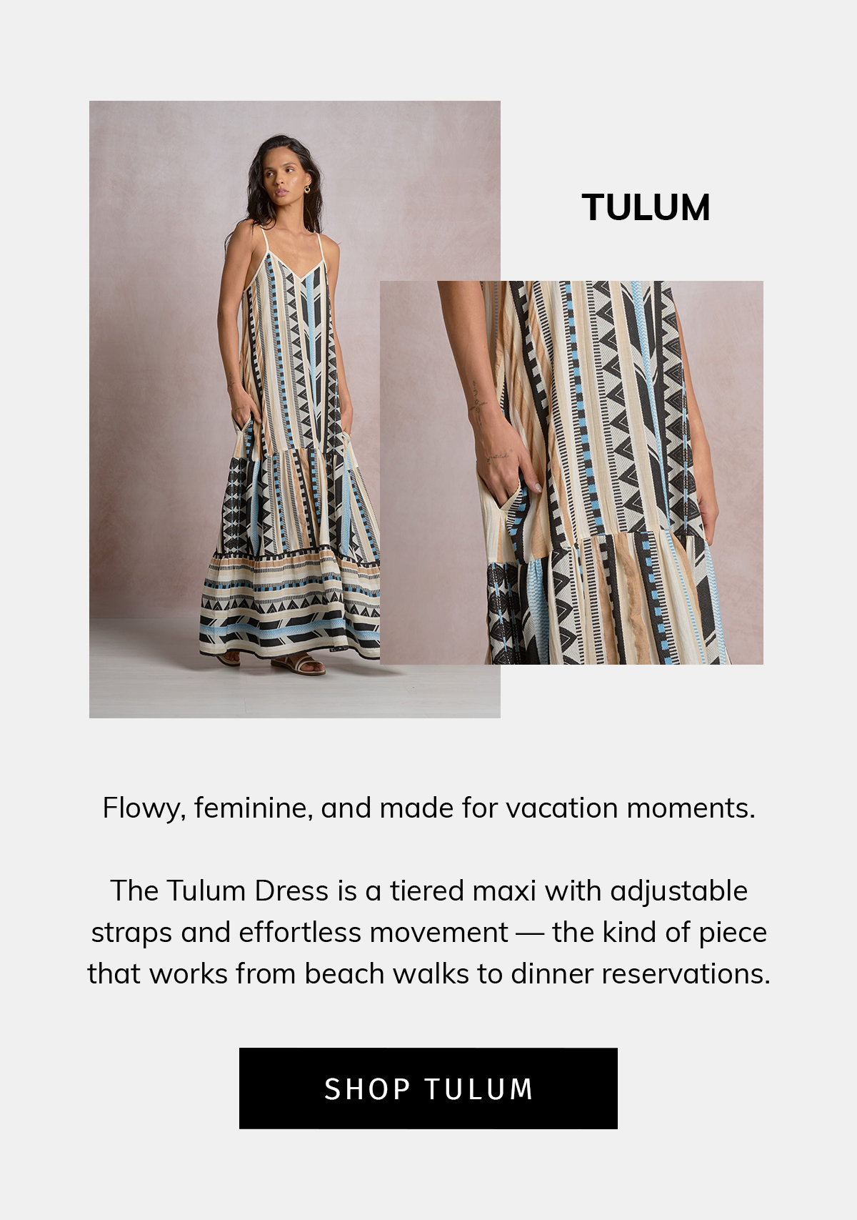 TULUM  Flowy, feminine, and made for vacation moments.  The Tulum Dress is a tiered maxi with adjustable straps and effortless movement — the kind of piece that works from beach walks to dinner reservations.  CTA: SHOP TULUM
