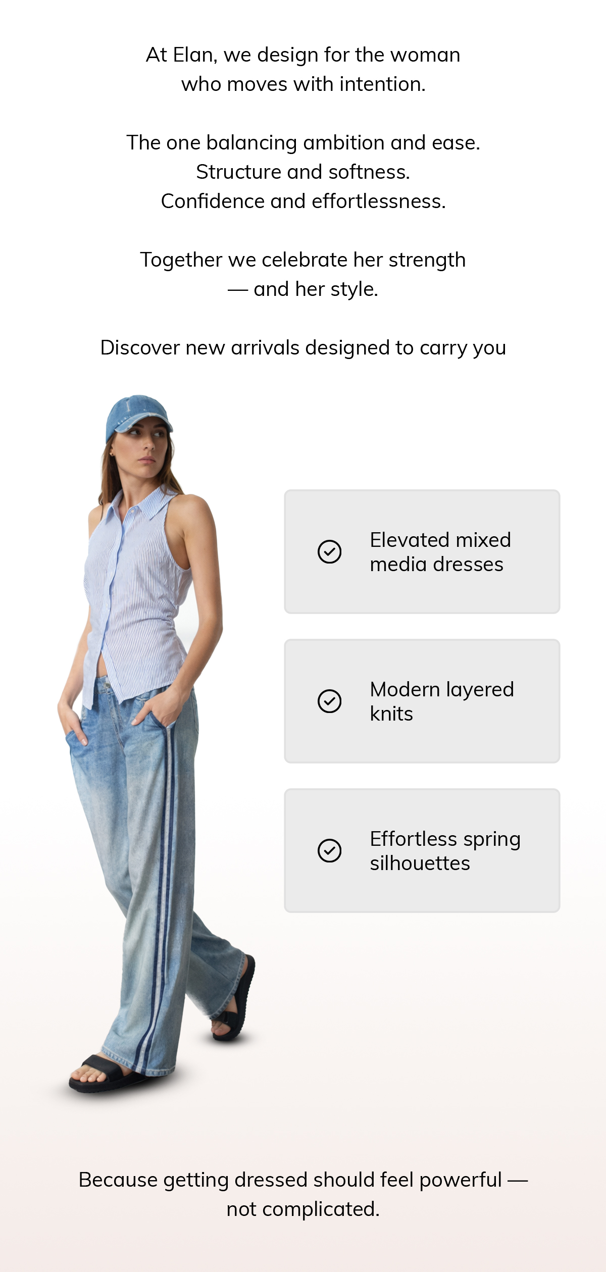 At Elan, we design for the woman who moves with intention.  The one balancing ambition and ease. Structure and softness. Confidence and effortlessness.  Today, we celebrate her strength — and her style.  Discover new arrivals designed to carry you through every role you step into: