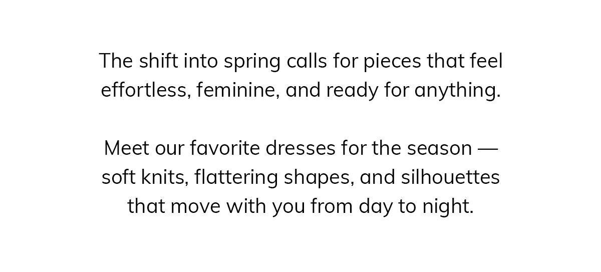 The shift into spring calls for pieces that feel effortless, feminine, and ready for anything.  Meet our favorite dresses for the season — soft knits, flattering shapes, and silhouettes that move with you from day to night.