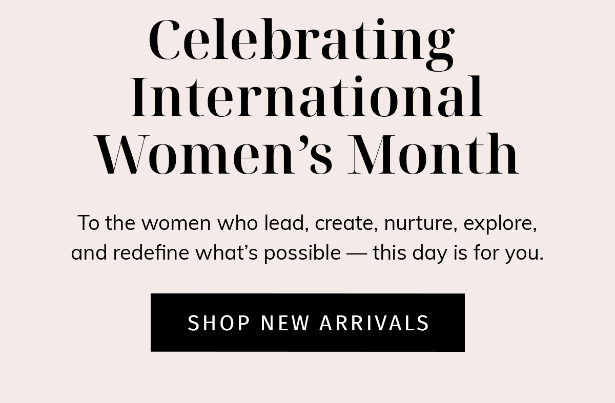 Headline: Celebrating International Women's Day  Sub: To the women who lead, create, nurture, explore, and redefine what's possible — this day is for you.  CTA: SHOP NEW ARRIVALS