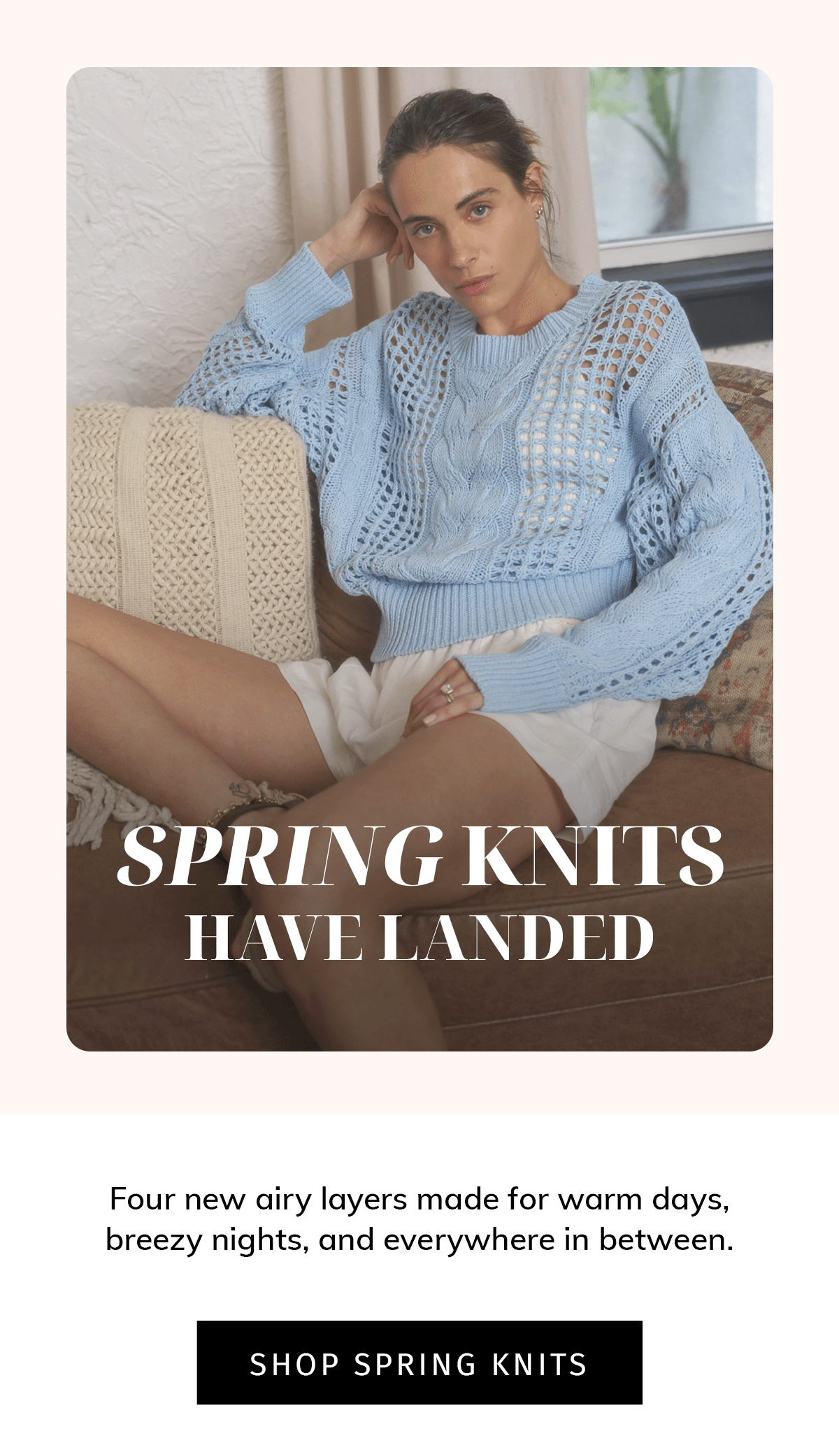 Spring Knits Have Landed  Sub: Four new airy layers made for warm days, breezy nights, and everywhere in between.  CTA: SHOP SPRING KNITS