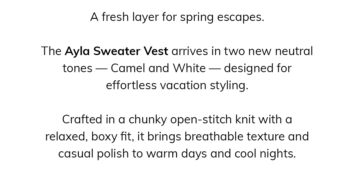 A fresh layer for spring escapes.  The Ayla Sweater Vest arrives in two new neutral tones — Camel and White — designed for effortless vacation styling.  Crafted in a chunky open-stitch knit with a relaxed, boxy fit, it brings breathable texture and casual polish to warm days and cool nights.