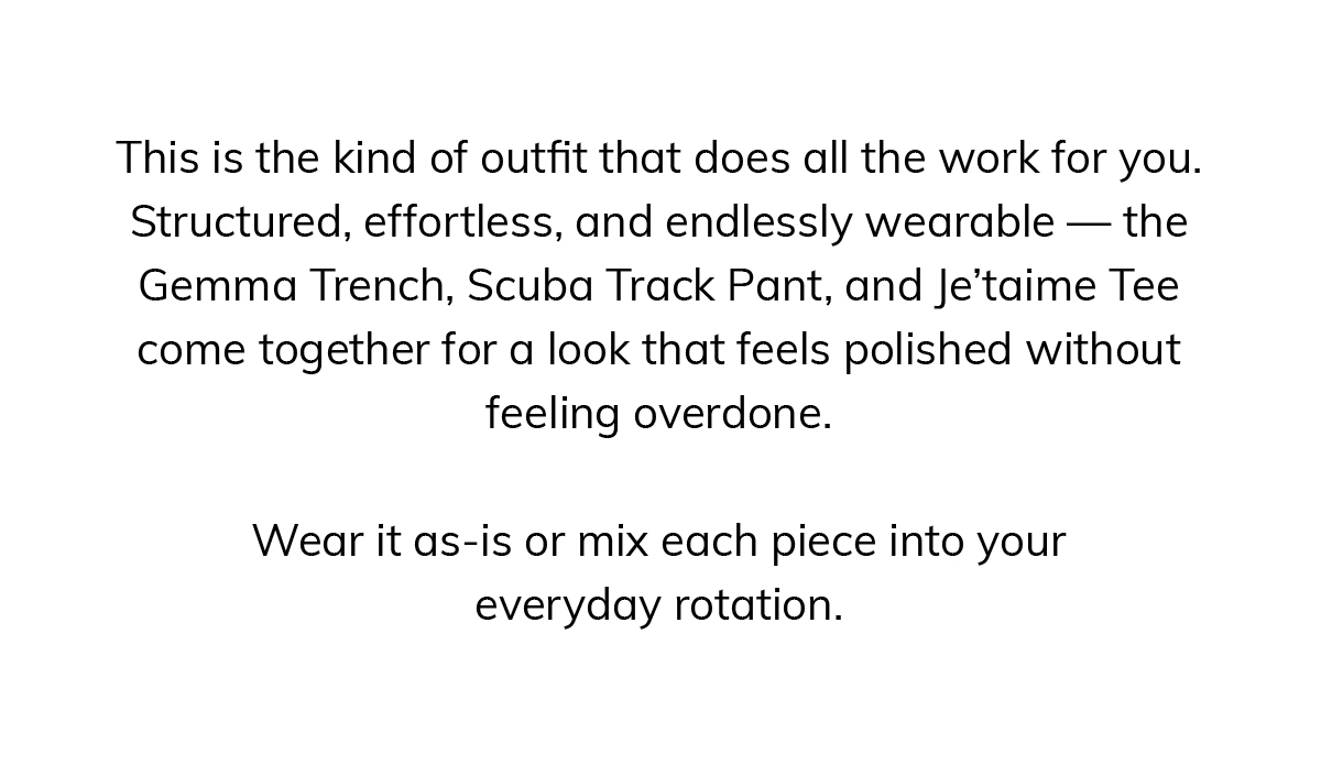 This is the kind of outfit that does all the work for you. Structured, effortless, and endlessly wearable — the Gemma Trench, Scuba Track Pant, and Je'taime Tee come together for a look that feels polished without feeling overdone.  Wear it as-is or mix each piece into your everyday rotation.