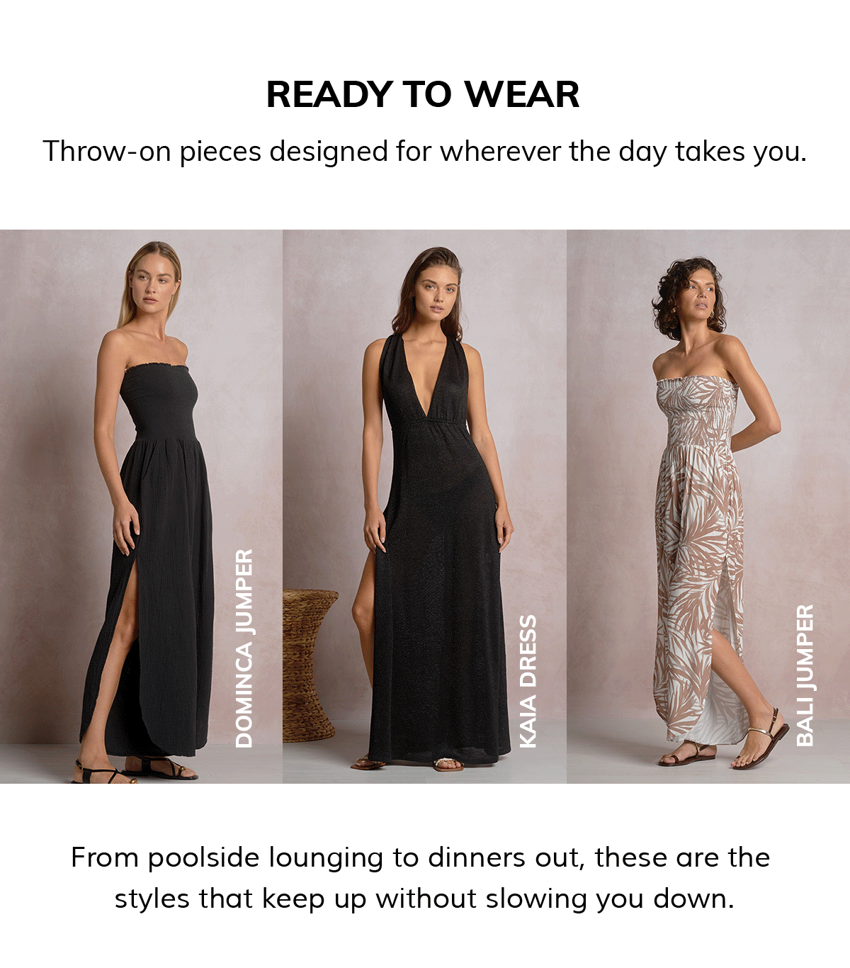 READY TO WEAR Throw-on pieces designed for wherever the day takes you. From poolside lounging to dinners out, these are the  styles that keep up without slowing you down.