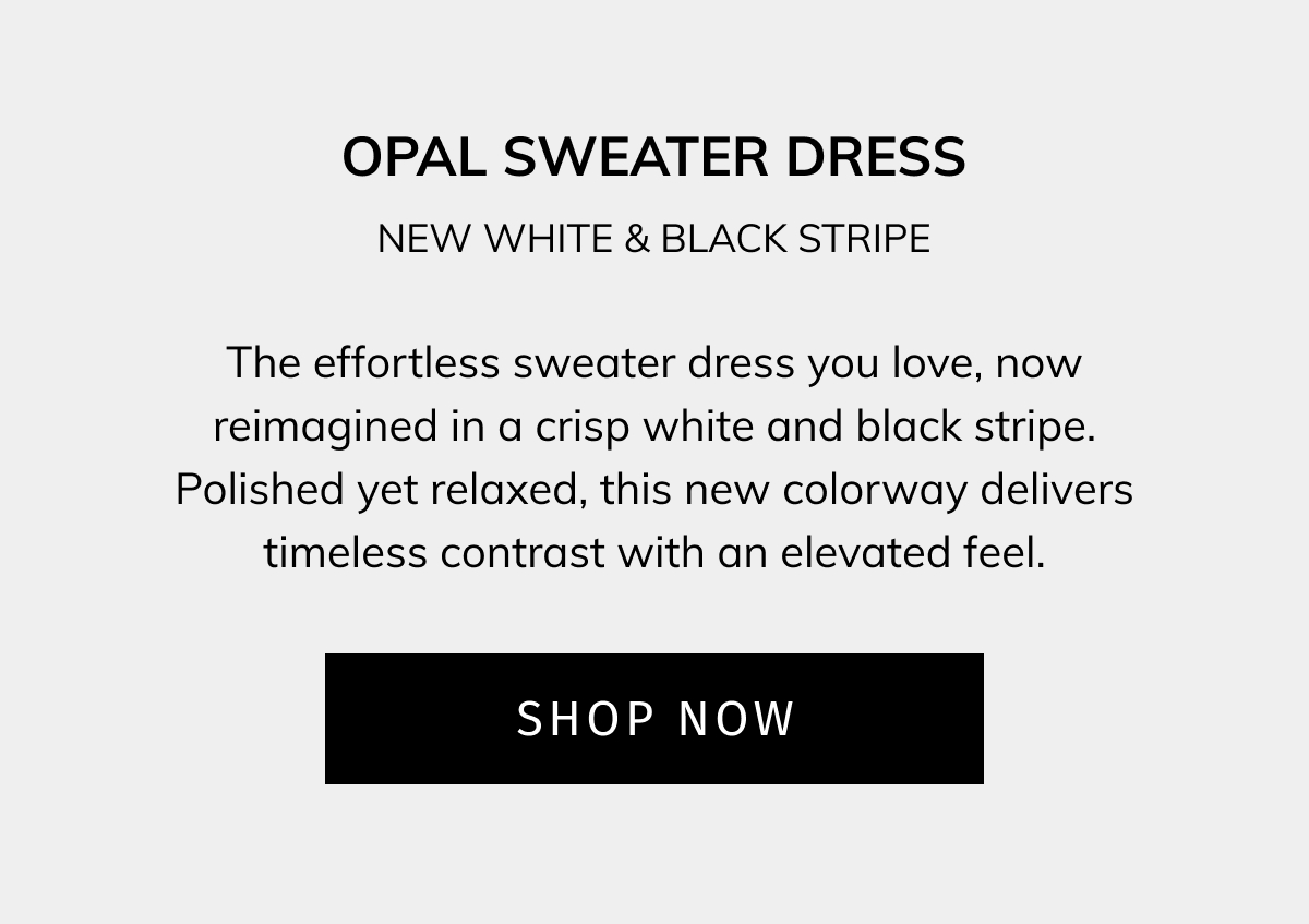 Opal Sweater Dress — New White & Black Stripe The effortless sweater dress you love, now reimagined in a crisp white and black stripe. Polished yet relaxed, this new colorway delivers timeless contrast with an elevated feel. SHOP NOW