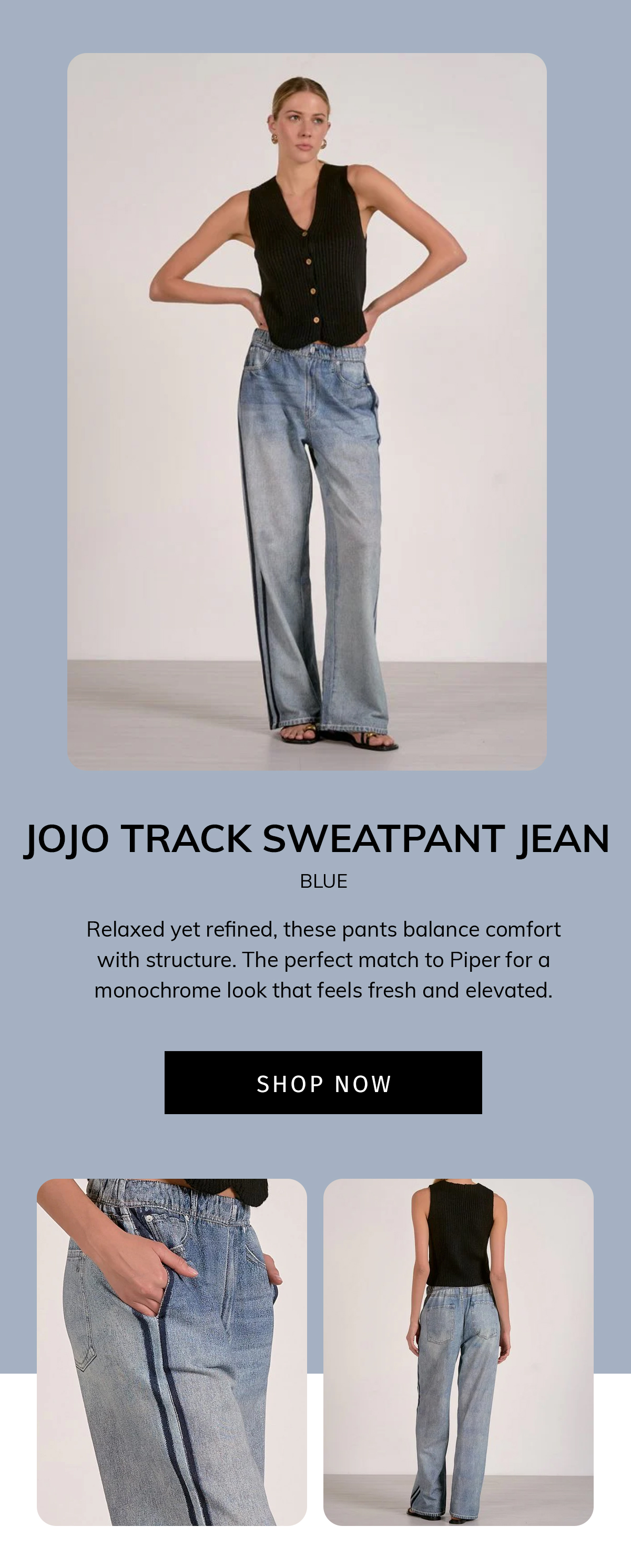 Jojo Track Sweatpant Jean Blue Relaxed yet refined, these pants balance comfort with structure. The perfect match to Piper for a monochrome look that feels fresh and elevated. cta: SHOP NOW