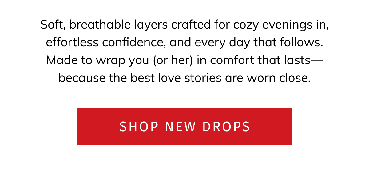 Soft breathable layers crafted for cozy evening in, efforless confidence, and every day that follows. Made to wrap you (or her) in comfort that lasts- because the best love stories are worn close. CTA: Shop new drops