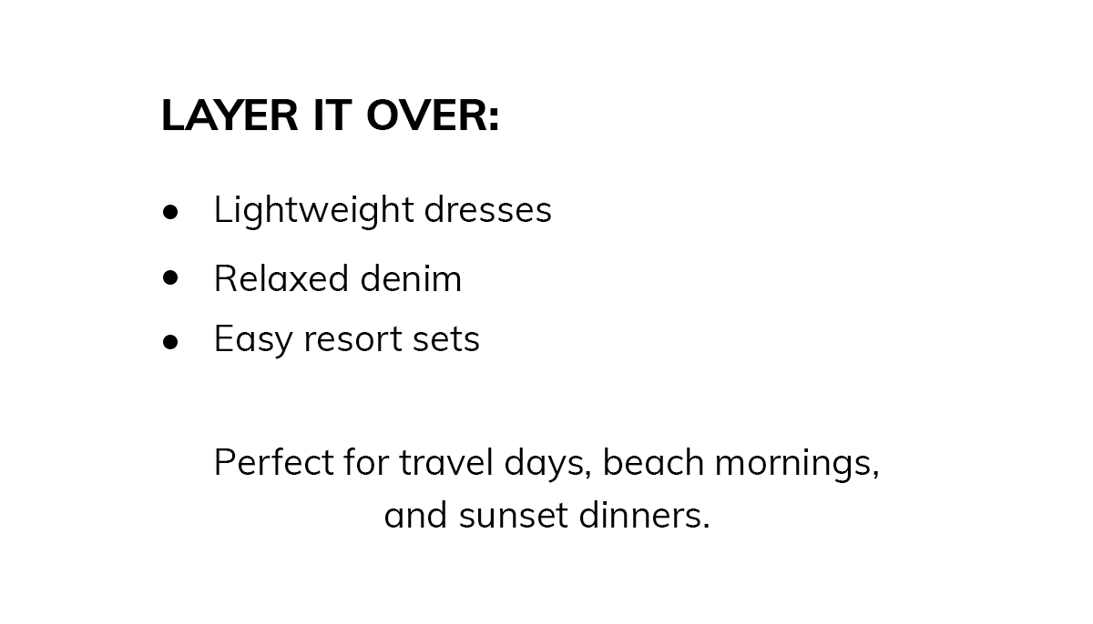 Layer it over:  * Lightweight dresses * Relaxed denim * Easy resort sets  Perfect for travel days, beach mornings, and sunset dinners.