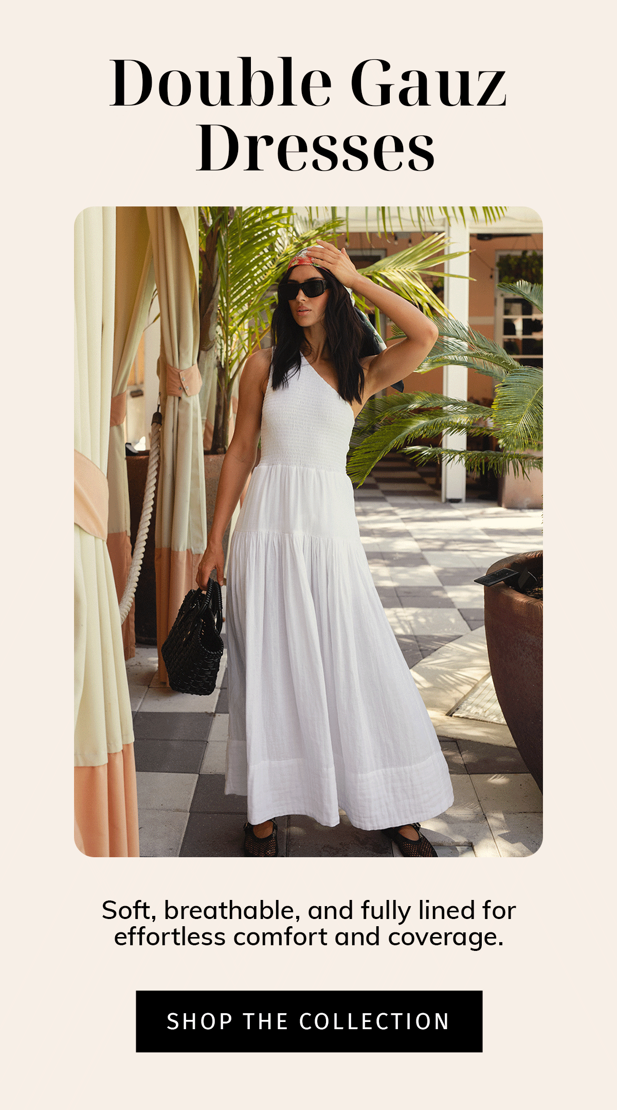  Headline: Double Gauze Dresses  Sub: Soft, breathable, and fully lined for effortless comfort and coverage.  CTA: SHOP THE COLLECTION