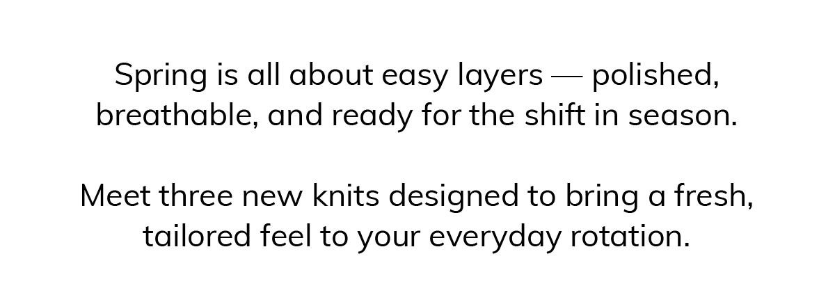 Spring is all about easy layers — polished, breathable, and ready for the shift in season.  Meet three new knits designed to bring a fresh, tailored feel to your everyday rotation.