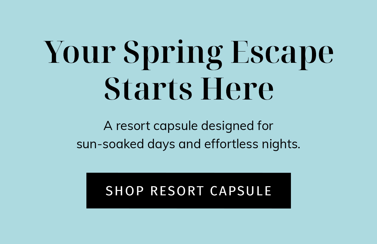 Your Spring Escape Starts Here A resort capsule designed for sun-soaked days and effortless nights. cta: SHOP RESORT CAPSULE