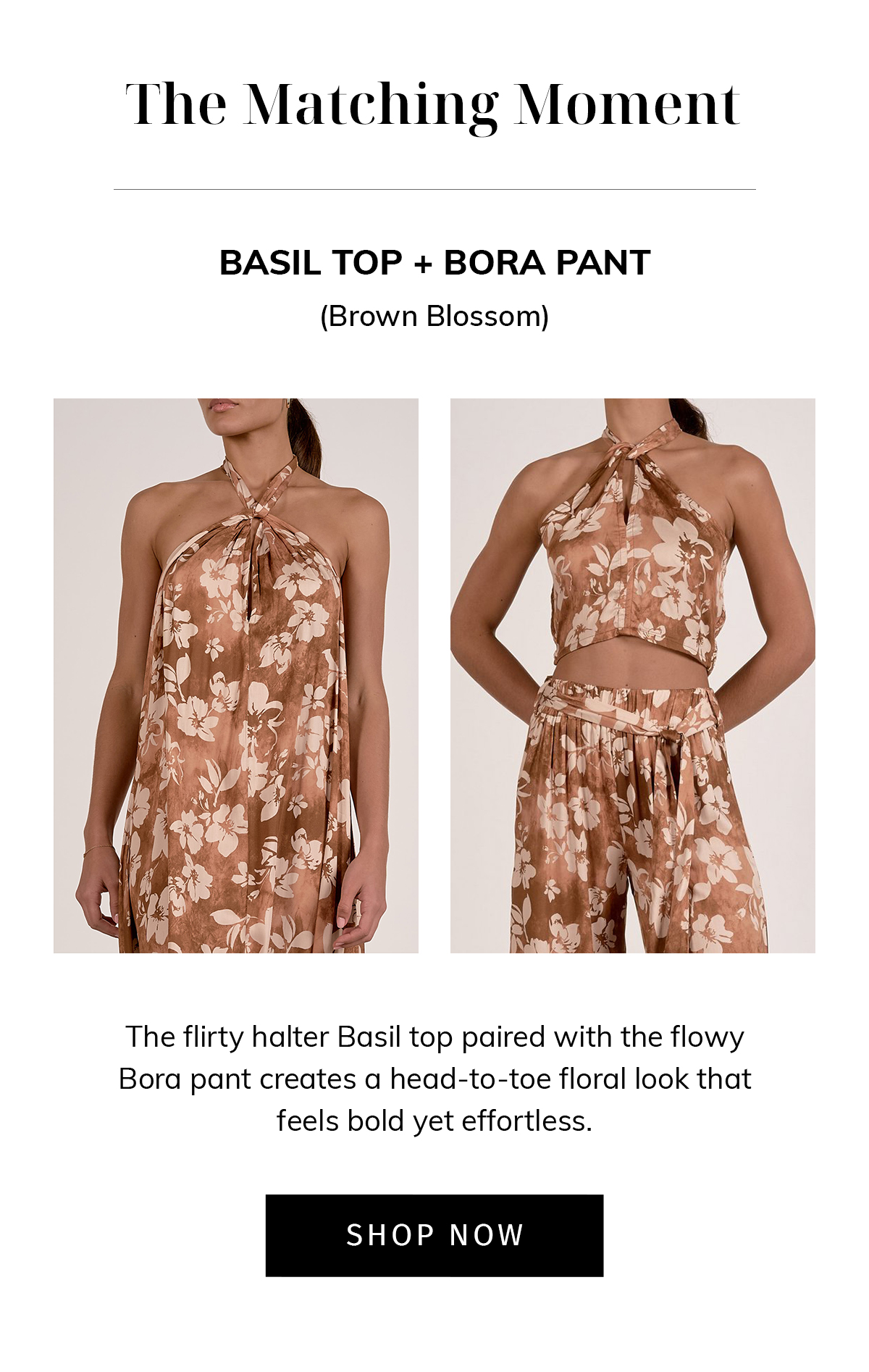 THE MATCHING MOMENT  Basil Top + Bora Pant (Brown Blossom)  The flirty halter Basil top paired with the flowy Bora pant creates a head-to-toe floral look that feels bold yet effortless. CTA: SHOP NOW