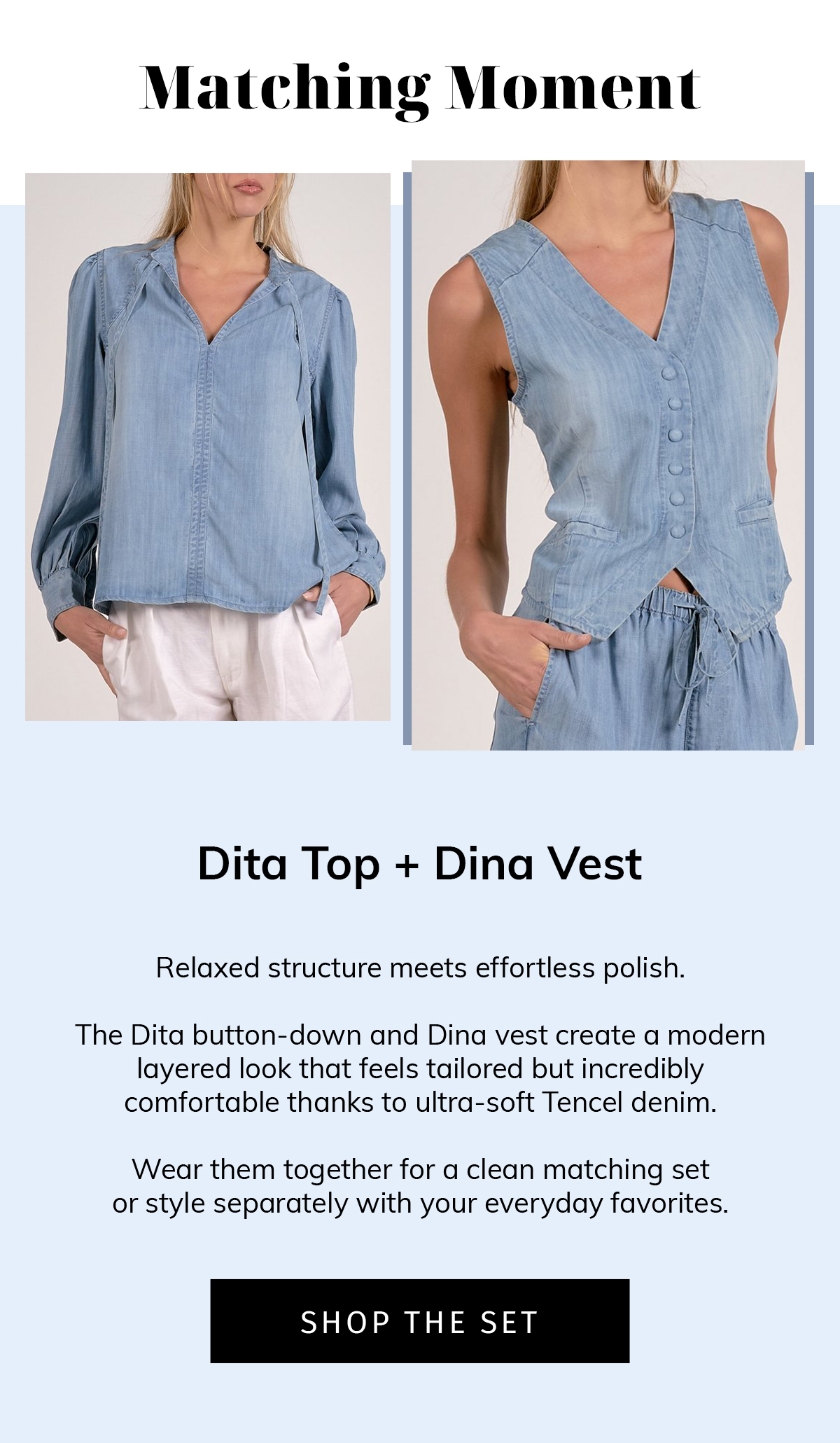 MATCHING MOMENT  Dita Top + Dina Vest  Relaxed structure meets effortless polish.  The Dita button-down and Dina vest create a modern layered look that feels tailored but incredibly comfortable thanks to ultra-soft Tencel denim.  Wear them together for a clean matching set or style separately with your everyday favorites. SHOP THE SET