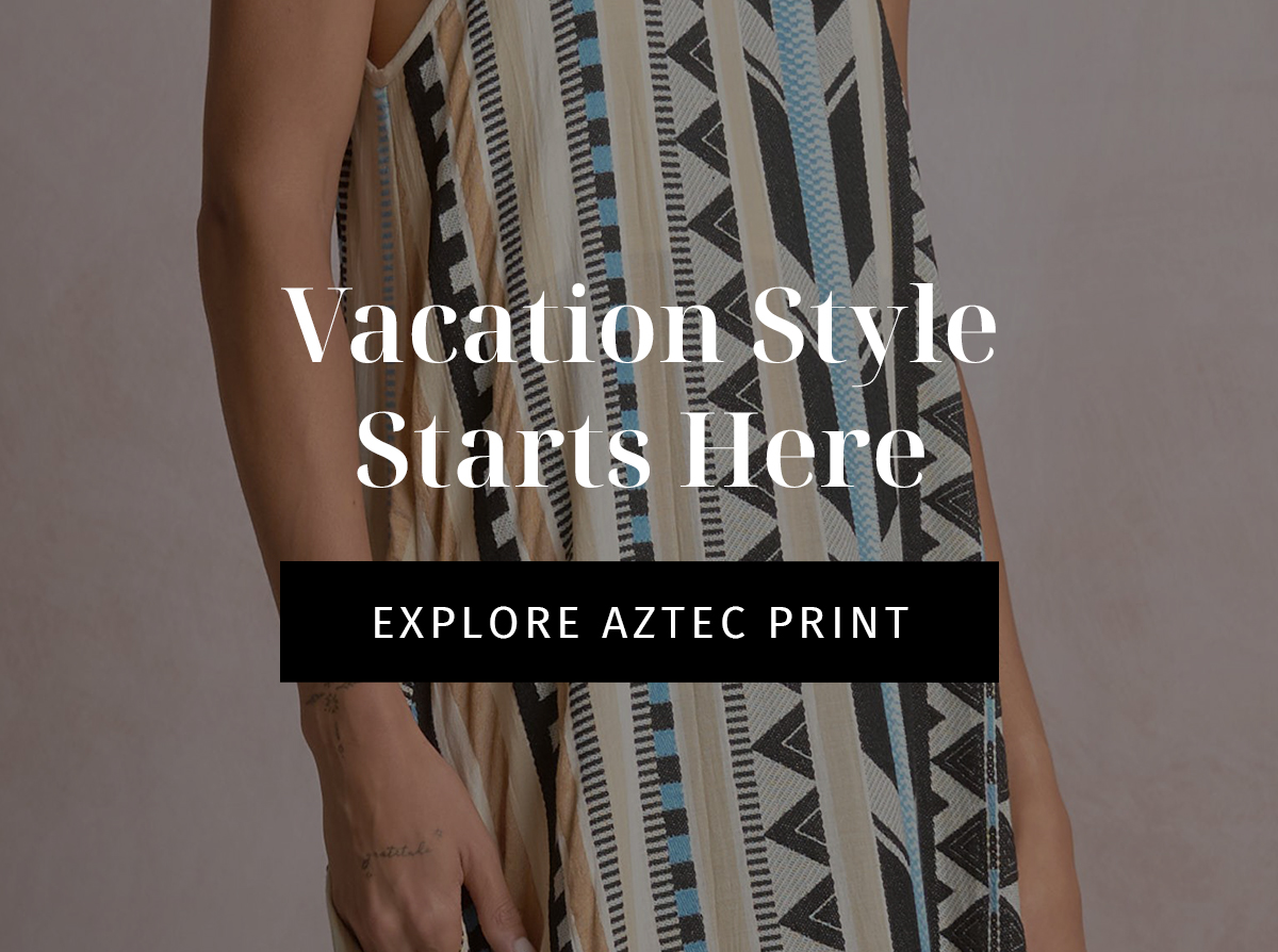 Vacation Style Starts Here  CTA: EXPLORE AZTEC PRINT