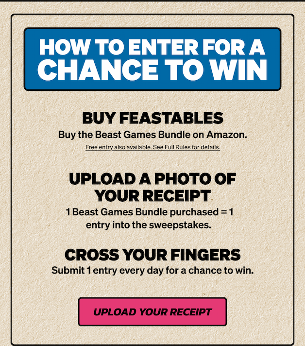 HOW TO ENTER FOR A CHANCE TO WIN: 1) Buy the Beast Games Bundle on Amazon. 2) UPLOAD A PHOTO OF YOUR RECEIPT, 1 Beast Games Bundle purchased = 1 entry into the sweepstakes. 3) CROSS YOUR FINGERS. Submit 1 entry every day for a chance to win. Upload your receipt now!