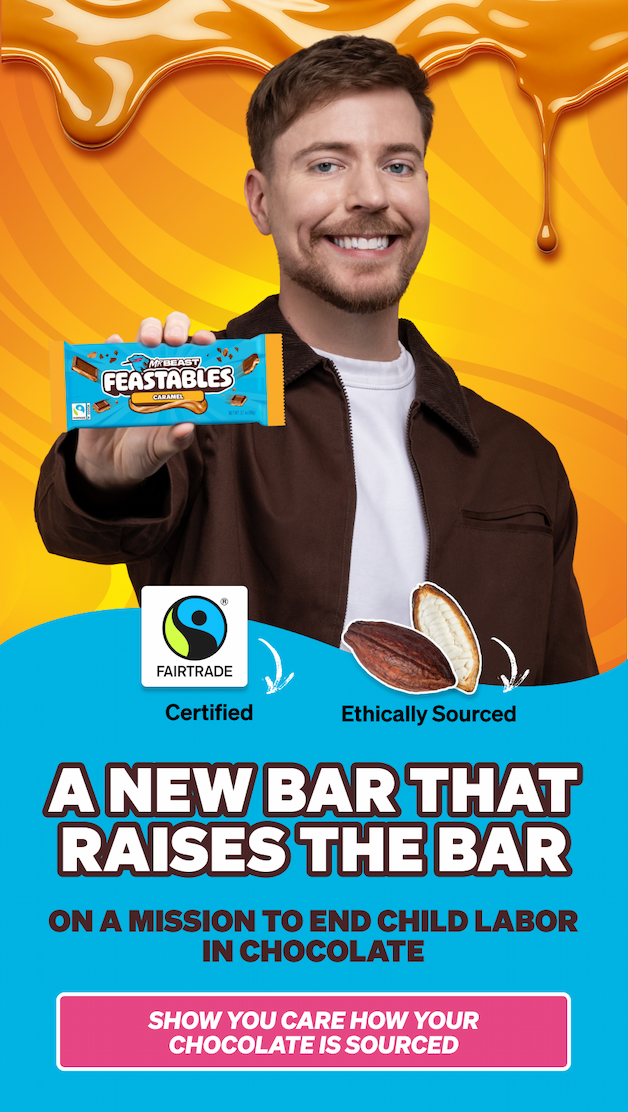 A NEW BAR THAT RAISES THE BAR!  Fairtrade certified! Ethically sourced!  Feastables is on a mission to end child labor in cocoa. Show you care how your chocolate is sourced. A NEW BAR THAT RAISES THE BAR!  Fairtrade certified! Ethically sourced!  Feastables is on a mission to end child labor in cocoa. Show you care how your chocolate is sourced.