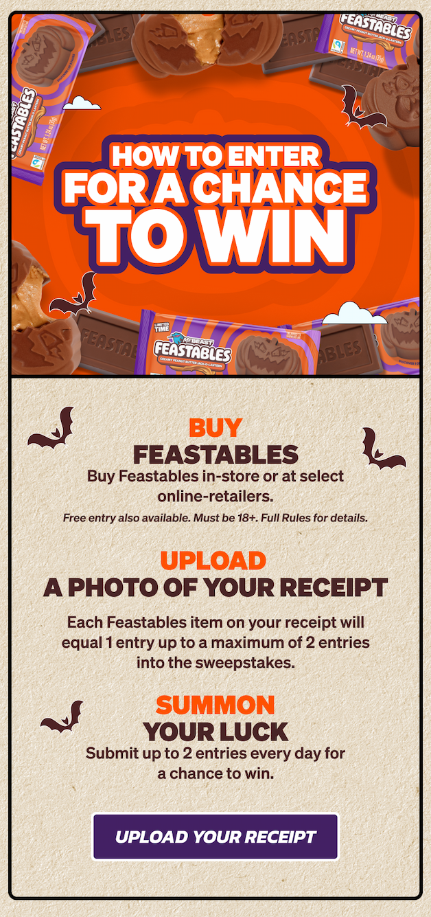 HOW TO ENTER FOR A CHANCE TO WIN: 1. Buy Feastables in-store or at select online-retailers (Free entry also available, see full rules for details). 2) Upload a photo of your receipt. Each Feastables item on your receipt will equal 1 entry up to a maximum of 2 entries into the daily drawing corresponding to the date of your entry. 3. Summon your luck. Submit up to 2 entries every day for a chance to win. Upload your receipt now!