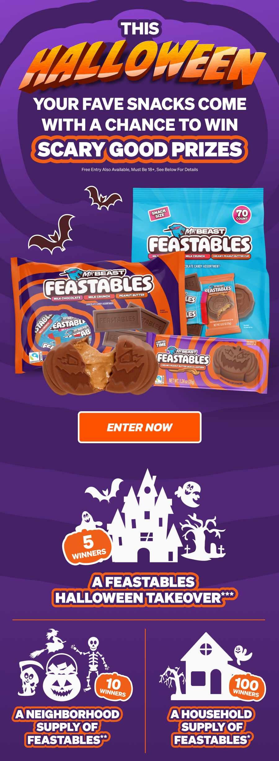 THIS HALLOWEEN, YOUR FAVE SNACKS COME WITH A CHANCE TO WIN SCARY GOOD PRIZES: A FEASTABLES HALLOWEEN TAKEOVER (5 WINNERS) A NEIGHBORHOOD SUPPLY OF FEASTABLES (10 WINNERS) A HOUSEHOLD SUPPLY OF FEASTABLES (100 WINNERS). Free entry also available. Must be 18+, see below for details. Enter now!