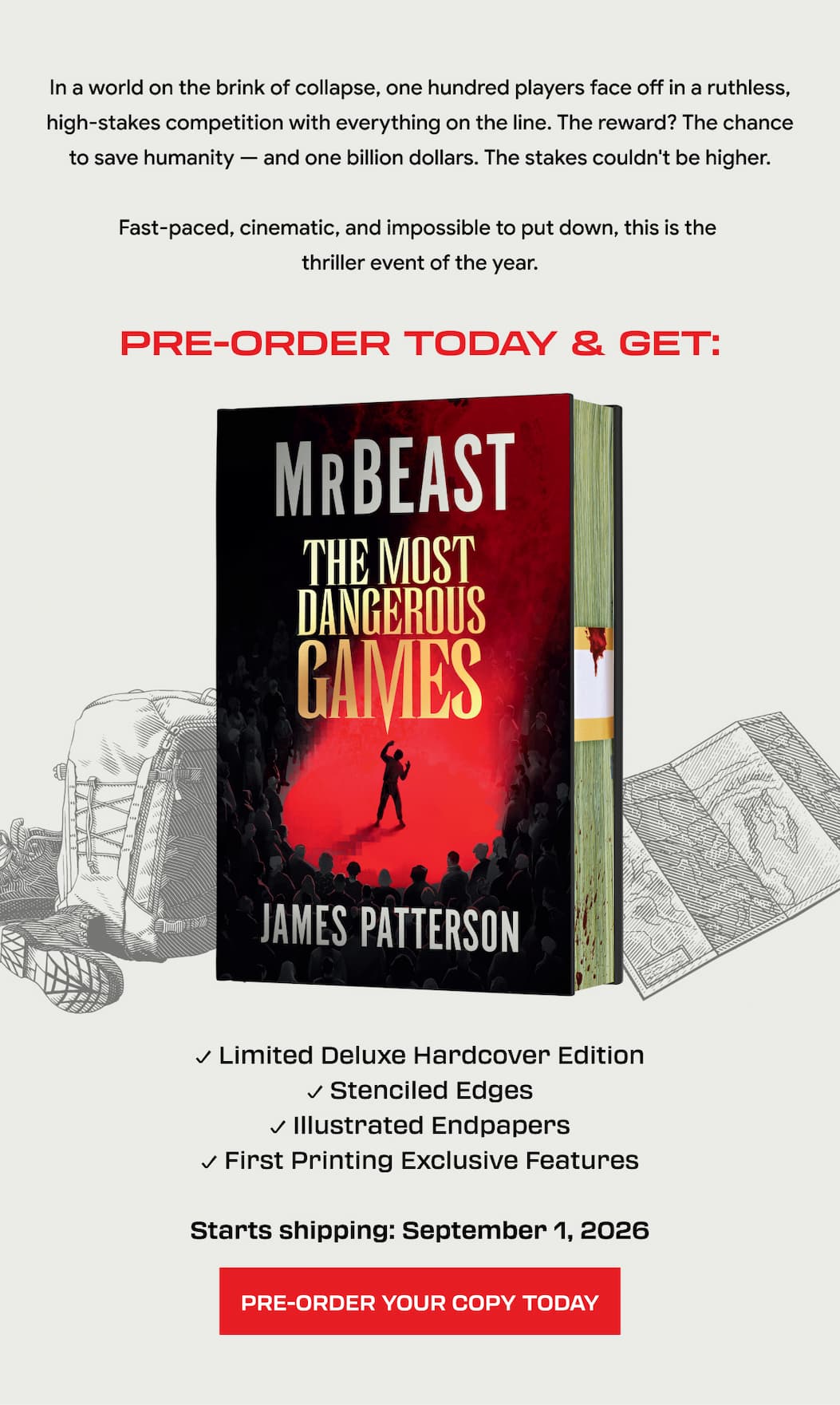 In a world on the brink of collapse, one hundred players face off in a ruthless, high‑stakes competition with everything on the line. The reward? The chance to save humanity — and one billion dollars. The stakes couldn't be higher. Fast-paced, cinematic, and impossible to put down, this is the thriller event of the year. Pre-Order Today & Get: ✓ Limited Deluxe Hardcover Edition ✓ Stenciled Edges ✓ Illustrated Endpapers ✓ First Printing Exclusive Features Starts shipping: September 1, 2026. PRE-ORDER YOUR COPY TODAY!
