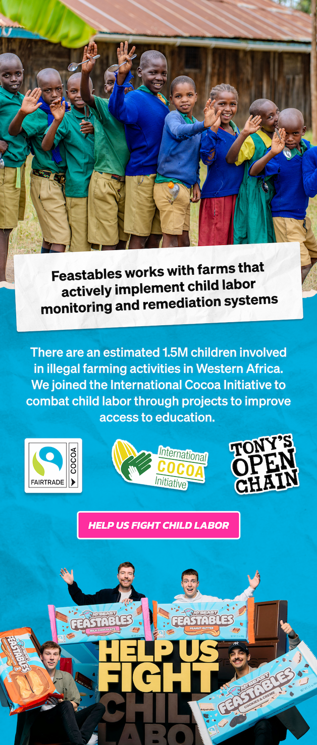 Feastables works with farms that actively implement child labor monitoring and remediation systems. There are an estimated 1.5M children involved in illegal farming activities in Western Africa. We joined the International Cocoa Initiative to combat child labor through projects to improve access to education. Help us fight child labor!