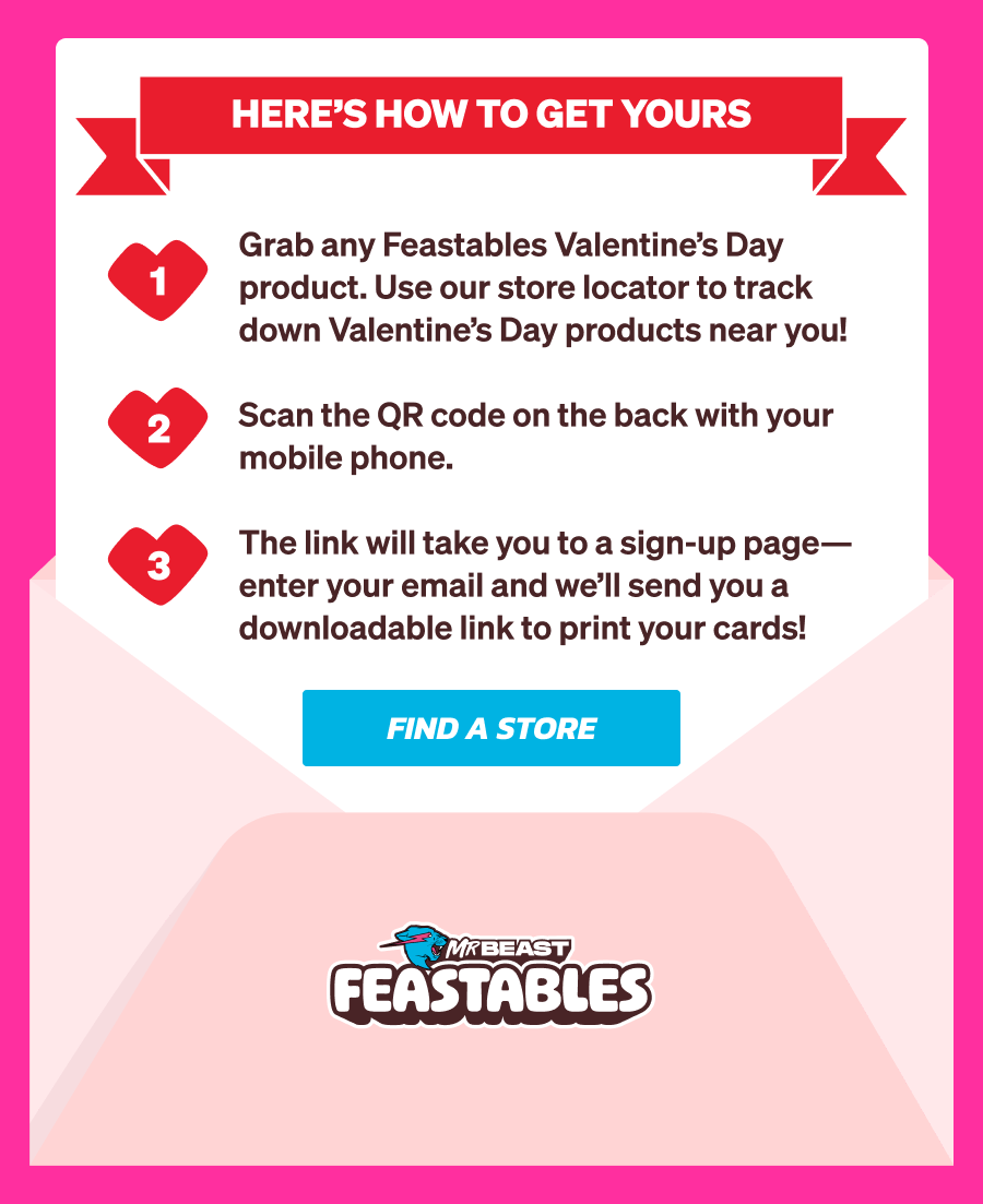 Sign up with your email to receive printable Feastables Valentine's Day cards, created by artist Dave Homer, delivered straight to your inbox. Here's how to get yours: Grab any Feastables Valentine's Day product. Use our store locator to find them near you! Scan the QR code on the back with your mobile phone. The link will take you to a sign-up page—enter your email and we'll send you a downloadable link to print your cards! Find a store now!