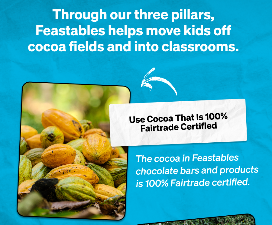 Through our three pillars, Feastables helps move kids off cocoa fields and into classrooms.  Use Cocoa That Is 100% Fairtrade Certified  The cocoa in Feastables chocolate bars and products is 100% Fairtrade certified.