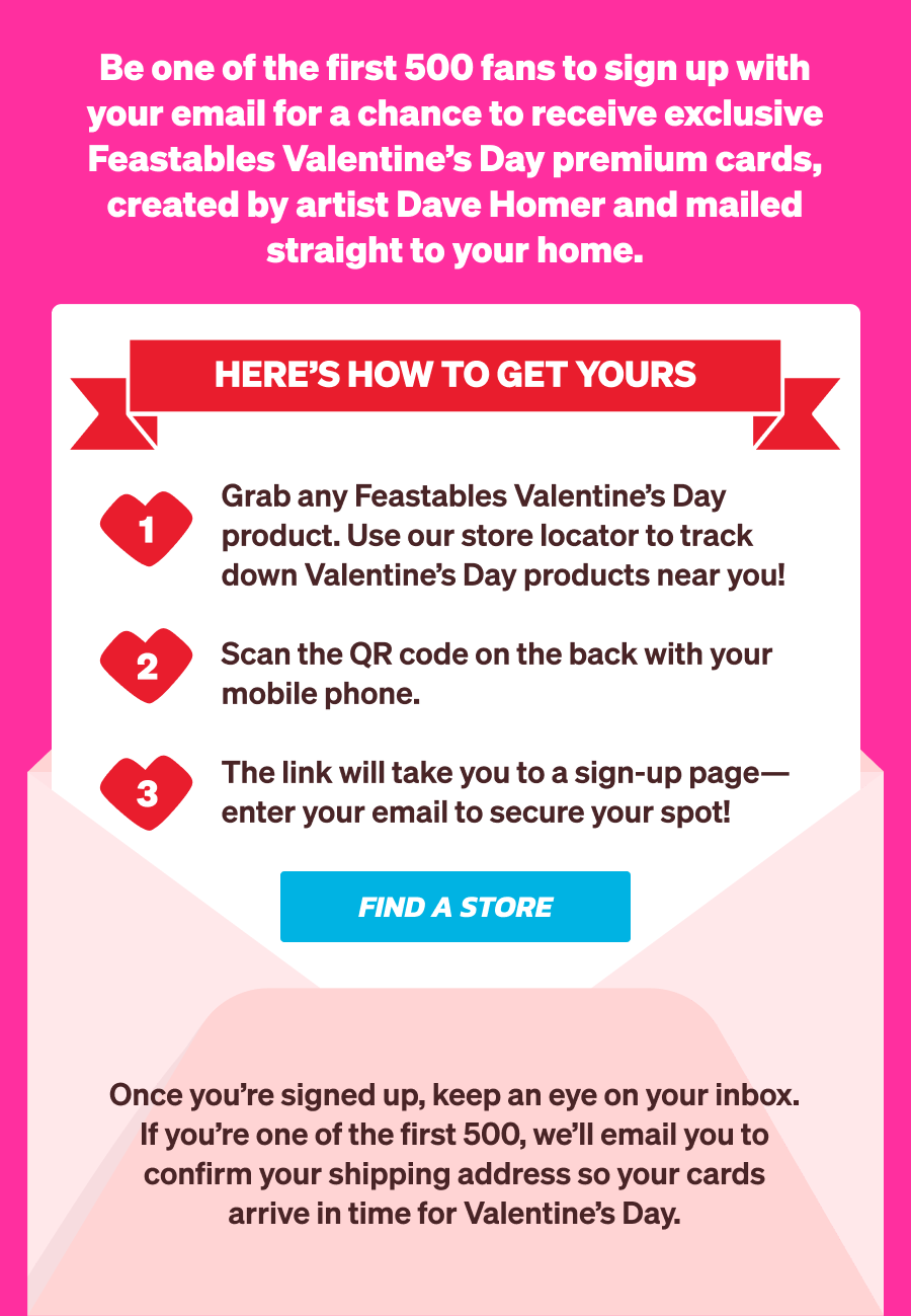 Be one of the first 500 fans to sign up with your email for a chance to receive exclusive Feastables Valentine's Day premium cards, created by artist Dave Homer and mailed straight to your home.  Here's how to get yours: Grab any Feastables Valentine's Day product. Use our store locator to track down Valentine's Day products near you!  Scan the QR code on the back with your mobile phone. The link will take you to a sign-up page—enter your email to secure your spot!  Once you're signed up, keep an eye on your inbox. If you're one of the first 500, we'll email you to confirm your shipping address so your cards arrive in time for Valentine's Day.