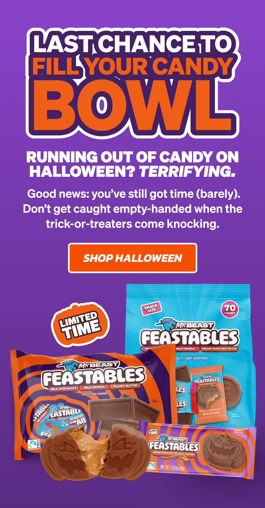 LAST CHANCE TO FILL YOUR CANDY BOWL. Running out of candy on Halloween? Terrifying. Good news: you've still got time (barely). Don't get caught empty-handed when the trick-or-treaters come knocking. Shop Halloween! LAST CHANCE TO FILL YOUR CANDY BOWL. Running out of candy on Halloween? Terrifying. Good news: you've still got time (barely). Don't get caught empty-handed when the trick-or-treaters come knocking. Shop Halloween!
