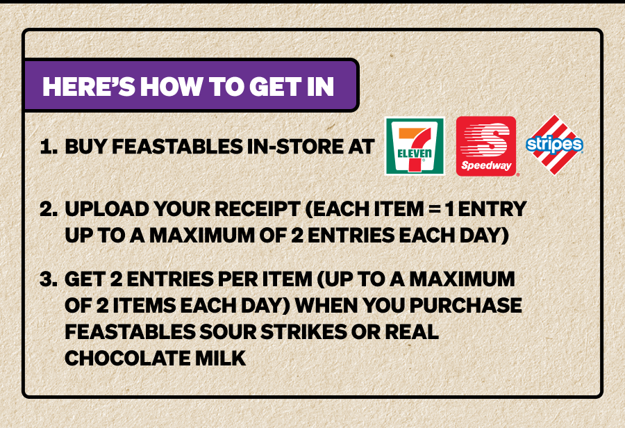 Here's how to get in: 1. Buy Feastables in-store at 7E, Speedway, or Stripes. 2. Upload your receipt (each item = 1 entry). 3. Get a bonus entry when you grab Feastables Sour Strikes or Real Chocolate Milk.