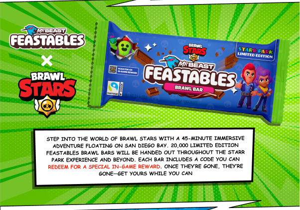 Feastables x Brawl Stars. Step into the world of Brawl Stars with a 45-minute immersive adventure floating on San Diego Bay. 20,000 limited-edition Feastables Brawl Bars will be handed out throughout the Starr Park experience and beyond. Each bar includes a code you can redeem for a special in-game reward. Once they're gone, they're gone — get yours while you can.