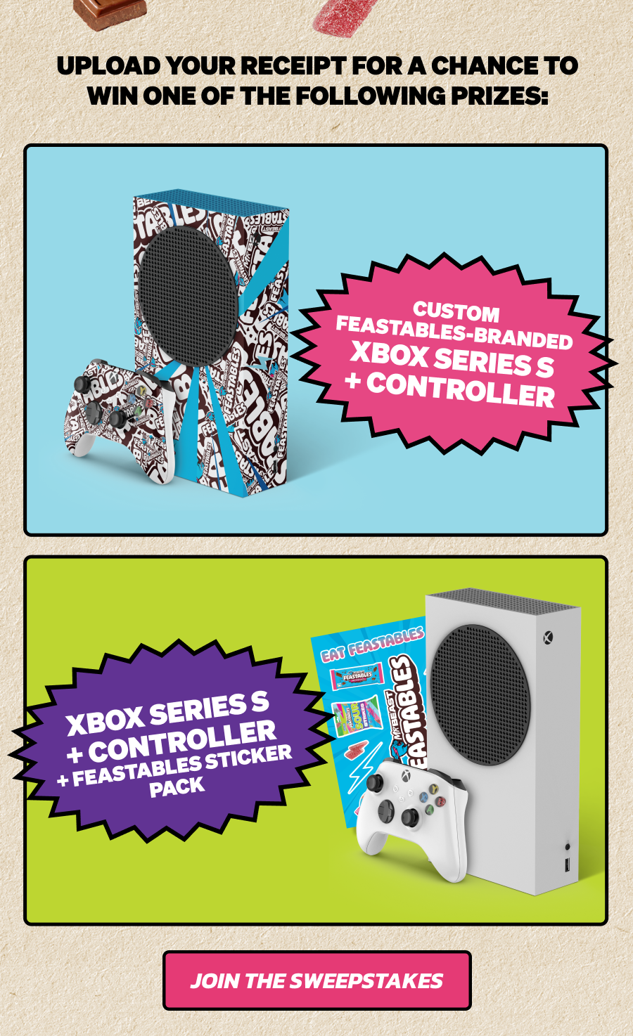 UPLOAD YOUR RECEIPT FOR A CHANCE TO WIN ONE OF THE FOLLOWING PRIZES. 65 WINNERS: Custom Feastables-branded Xbox Series S + Controller. 646 WINNERS: Xbox Series S + Controller + Feastables Sticker Pack. CONSOLES ARE WAITING. JOIN THE SWEEPSTAKES!