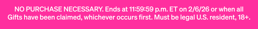 No purchase neccessary. Ends at 11:59:59 p.m. ET on 2/6/26 or when all Gifts have been claimed, whichever occurs first. Must be legal U.S. resident, 18+.