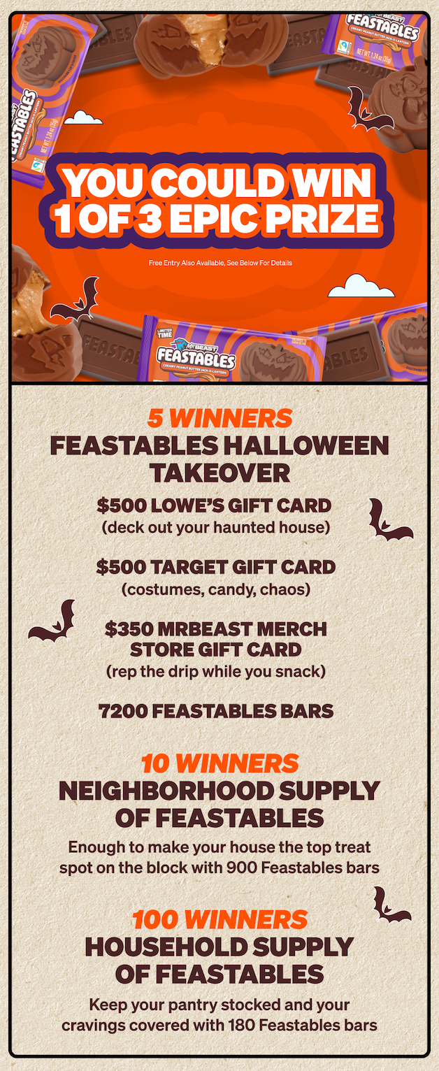 YOU COULD WIN ONE OF THREE EPIC PRIZES: 5 winners – Feastables Halloween Takeover which includes: $500 Lowe's gift card (deck out your haunted house), $500 Target gift card (costumes, candy, chaos), and $350 MrBeast Merch Store gift card (rep the drip while you snack). 10 winners – Neighborhood Supply of Feastables which includes enough to make your house the top treat spot on the block. 100 winners – Household Supply of Feastables which  will keep your pantry stocked and your cravings covered. Free entry also available, see full rules.