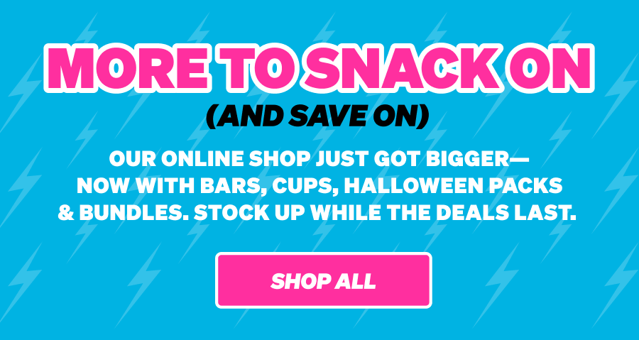 MORE TO SNACK ON (AND SAVE ON) Our online shop just got bigger—now with bars, cups, Halloween packs & bundles. Stock up while the deals last. Shop All.