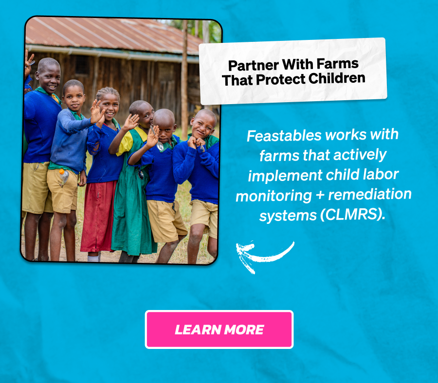 Partner With Farms That Protect Children  Feastables works with farms that actively implement child labor monitoring + remediation systems (CLMRS). Learn more.