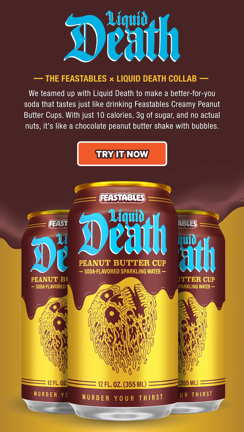 THE FEASTABLES × LIQUID DEATH COLLAB. We teamed up with Liquid Death to make a better-for-you soda that tastes just like drinking Feastables Creamy Peanut Butter Cups. With just 10 calories, 3g of sugar, and no actual nuts, it's like a chocolate peanut butter shake with bubbles. Try it now!